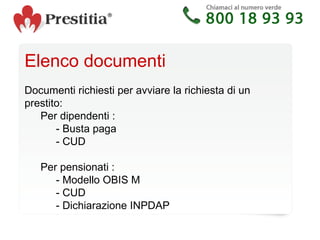 Elenco documenti  Documenti richiesti per avviare la richiesta di un prestito: Per dipendenti :  - Busta paga - CUD Per pensionati :  - Modello OBIS M - CUD - Dichiarazione INPDAP  