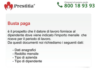 Busta paga è il prospetto che ildatore di lavorofornisce al dipendente dove viene indicato l'importo mensile  che riceve per il periodo di lavoro.  Da questi documenti noi richiediamo i seguenti dati: - Dati anagrafici - Reddito mensile - Tipo di azienda - Tipo di dipendente 