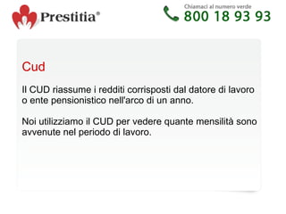 Cud Il CUD riassume i redditi corrisposti dal datore di lavoro o ente pensionistico nell'arco di un anno. Noi utilizziamo il CUD per vedere quante mensilità sono avvenute nel periodo di lavoro.  