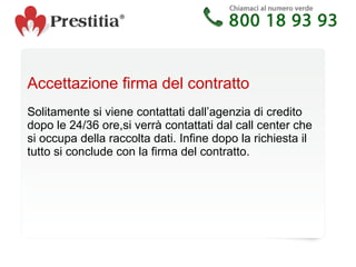 Accettazione firma del contratto Solitamente si viene contattati dall’agenzia di credito dopo le 24/36 ore,si verrà contattati dal call center che si occupa della raccolta dati. Infine dopo la richiesta il tutto si conclude con la firma del contratto. 