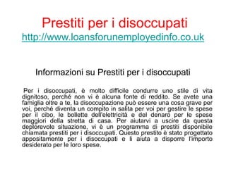 Prestiti per i disoccupati
http://www.loansforunemployedinfo.co.uk
Informazioni su Prestiti per i disoccupati
Per i disoccupati, è molto difficile condurre uno stile di vita
dignitoso, perché non vi è alcuna fonte di reddito. Se avete una
famiglia oltre a te, la disoccupazione può essere una cosa grave per
voi, perché diventa un compito in salita per voi per gestire le spese
per il cibo, le bollette dell'elettricità e del denaro per le spese
maggiori della stretta di casa. Per aiutarvi a uscire da questa
deplorevole situazione, vi è un programma di prestiti disponibile
chiamata prestiti per i disoccupati. Questo prestito è stato progettato
appositamente per i disoccupati e li aiuta a disporre l'importo
desiderato per le loro spese.
 