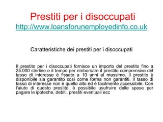 Prestiti per i disoccupati
http://www.loansforunemployedinfo.co.uk
Caratteristiche dei prestiti per i disoccupati
Il prestito per i disoccupati fornisce un importo del prestito fino a
25.000 sterline e il tempo per rimborsare il prestito comprensivo del
tasso di interesse è fissato a 10 anni al massimo. Il prestito è
disponibile sia garantito così come forma non garantiti. Il tasso di
tasso di interesse non è quello alto ed è facilmente accessibile. Con
l'aiuto di questo prestito, è possibile usufruire delle spese per
pagare le ipoteche, debiti, prestiti eventuali ecc
 