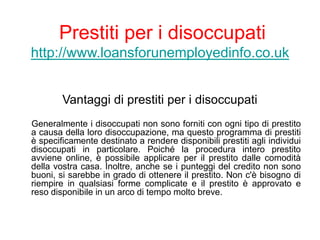 Prestiti per i disoccupati
http://www.loansforunemployedinfo.co.uk
Vantaggi di prestiti per i disoccupati
Generalmente i disoccupati non sono forniti con ogni tipo di prestito
a causa della loro disoccupazione, ma questo programma di prestiti
è specificamente destinato a rendere disponibili prestiti agli individui
disoccupati in particolare. Poiché la procedura intero prestito
avviene online, è possibile applicare per il prestito dalle comodità
della vostra casa. Inoltre, anche se i punteggi del credito non sono
buoni, si sarebbe in grado di ottenere il prestito. Non c'è bisogno di
riempire in qualsiasi forme complicate e il prestito è approvato e
reso disponibile in un arco di tempo molto breve.
 