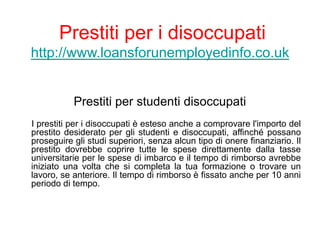 Prestiti per i disoccupati
http://www.loansforunemployedinfo.co.uk
Prestiti per studenti disoccupati
I prestiti per i disoccupati è esteso anche a comprovare l'importo del
prestito desiderato per gli studenti e disoccupati, affinché possano
proseguire gli studi superiori, senza alcun tipo di onere finanziario. Il
prestito dovrebbe coprire tutte le spese direttamente dalla tasse
universitarie per le spese di imbarco e il tempo di rimborso avrebbe
iniziato una volta che si completa la tua formazione o trovare un
lavoro, se anteriore. Il tempo di rimborso è fissato anche per 10 anni
periodo di tempo.
 