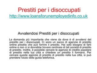 Prestiti per i disoccupati
http://www.loansforunemployedinfo.co.uk
Avvalendosi Prestiti per i disoccupati
La domanda più importante che viene da dove è di avvalersi del
prestito per i disoccupati. Ci sono un sacco di agenzie di prestito
online prestito che può fornire il prestito. Hai solo bisogno di farti
online e non ci si dovrebbe trovare centinaia di tali società di prestito
di prestito. Inoltre, è possibile cercare le agenzie di credito popolare
di prestito nella tua città e chiedere un prestito li formano. Per
cercare queste agenzie di prestito di prestito nella tua città, si può
prendere l'aiuto della guida telefonica.
 