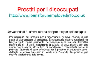 Prestiti per i disoccupati
http://www.loansforunemployedinfo.co.uk
Avvalendosi di ammissibilità per prestiti per i disoccupati
Per usufruire del prestito per i disoccupati, si deve essere in uno
stato di disoccupato al presente. È necessario essere residenti nel
Regno Unito come residente permanente e la tua età dovrebbe
essere più di 18 anni. In aggiunta a questo, si deve essere con una
storia pulita senza alcun tipo di condanne o precedenti penali in
passato. Quando vi sarà domanda per il prestito, si dovrebbe dare i
dettagli del conto bancario in modo che l'importo del prestito può
essere trasferito su tale conto.
 