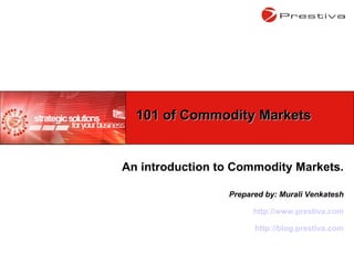 An introduction to Commodity Markets. Prepared by: Murali Venkatesh http://www.prestiva.com http://blog.prestiva.com 101 of Commodity Markets 