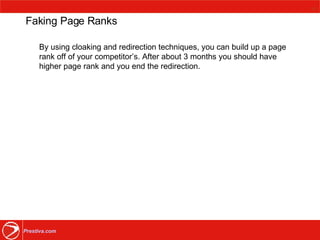 Faking Page Ranks By using cloaking and redirection techniques, you can build up a page rank off of your competitor’s. After about 3 months you should have higher page rank and you end the redirection.  