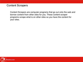 Content Scrapers Content Scrapers are computer programs that go out onto the web and borrow content from other sites for you. These content scraper programs scrape what is on other sites so you have the content for your sites. 