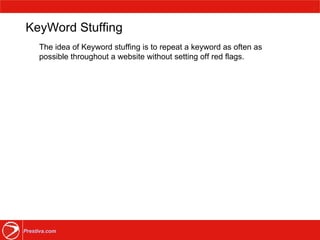 KeyWord Stuffing The idea of Keyword stuffing is to repeat a keyword as often as possible throughout a website without setting off red flags. 