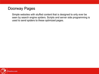 Doorway Pages Simple websites with stuffed content that is designed to only ever be seen by search engine spiders. Scripts and server side programming is used to send spiders to these optimized pages. 