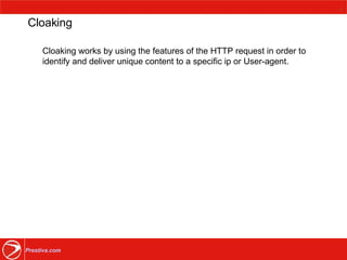 Cloaking Cloaking works by using the features of the HTTP request in order to identify and deliver unique content to a specific ip or User-agent.  