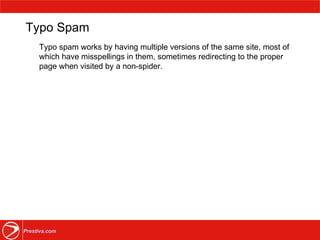 Typo Spam Typo spam works by having multiple versions of the same site, most of which have misspellings in them, sometimes redirecting to the proper page when visited by a non-spider.  