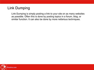 Link Dumping Link Dumping is simply posting a link to your site on as many websites as possible. Often this is done by posting topics in a forum, blog, or similar function. It can also be done by more nefarious techniques. 
