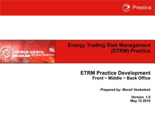 Energy Trading Risk Management (ETRM) Practice ETRM Practice Development Front ~ Middle ~ Back Office Prepared by: Murali Venkatesh Version. 1.0 May 12 2010 