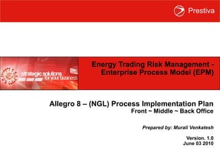 Energy Trading Risk Management -  Enterprise Process Model (EPM)  Allegro 8 – (LNG) Process Implementation Plan Front ~ Middle ~ Back Office Prepared by: Murali Venkatesh Version. 1.0 June 03 2010 