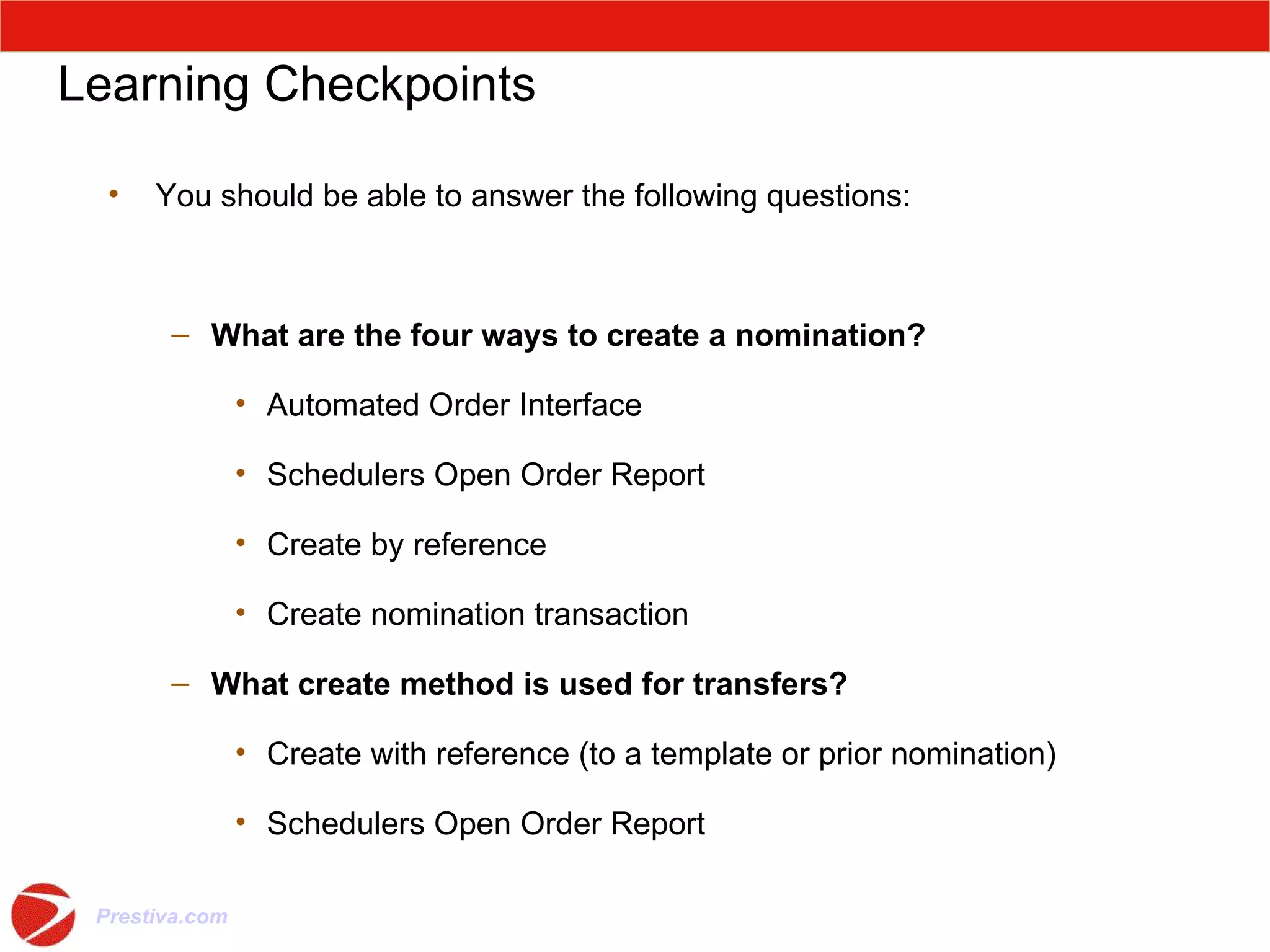 Learning Checkpoints You should be able to answer the following questions: What are the four ways to create a nomination? Automated Order Interface Schedulers Open Order Report Create by reference Create nomination transaction What create method is used for transfers? Create with reference (to a template or prior nomination) Schedulers Open Order Report Questions ? 