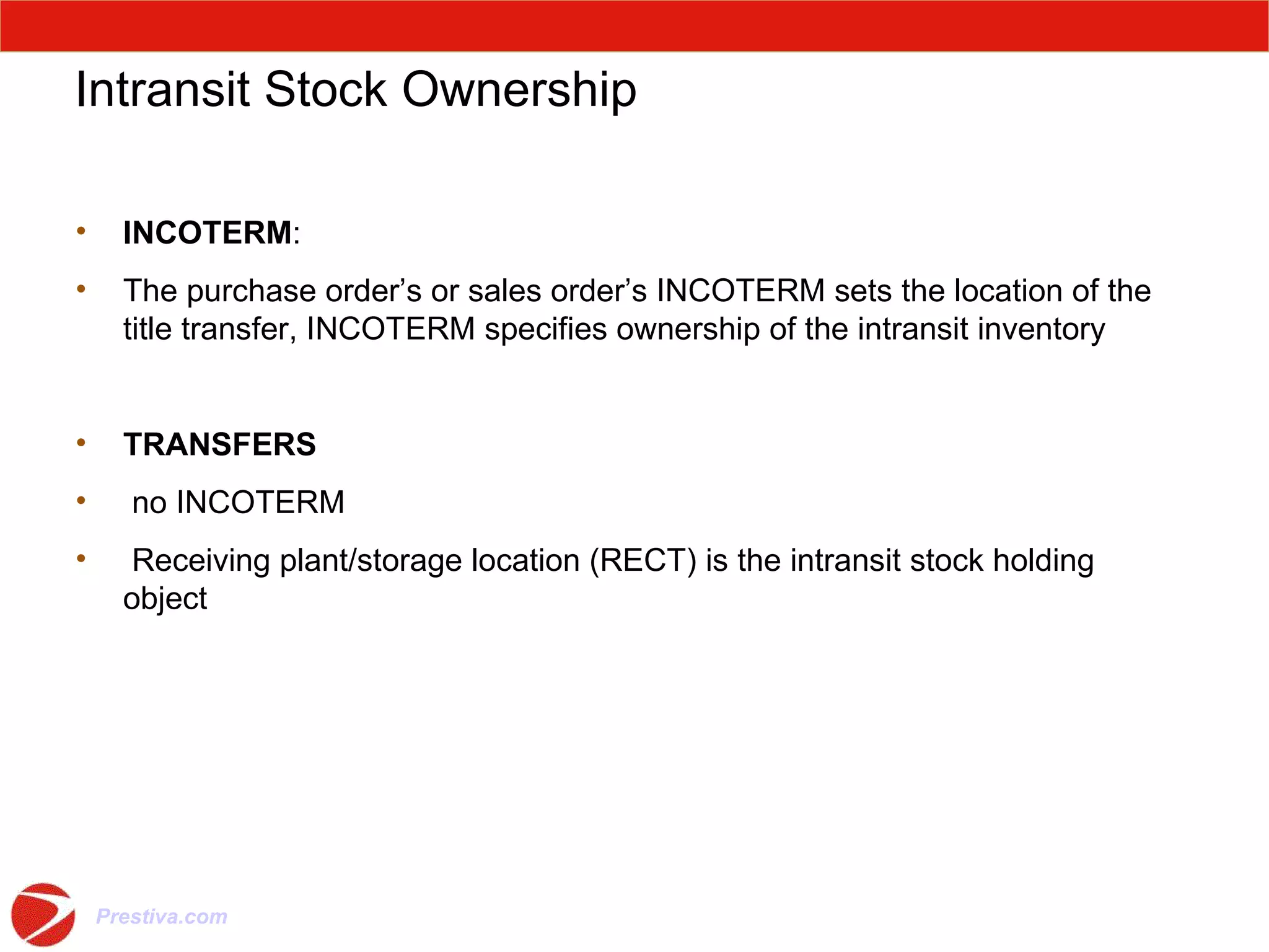 Intransit Stock Ownership INCOTERM : The purchase order’s or sales order’s INCOTERM sets the location of the title transfer, INCOTERM specifies ownership of the intransit inventory TRANSFERS   no INCOTERM Receiving plant/storage location (RECT) is the intransit stock holding object 