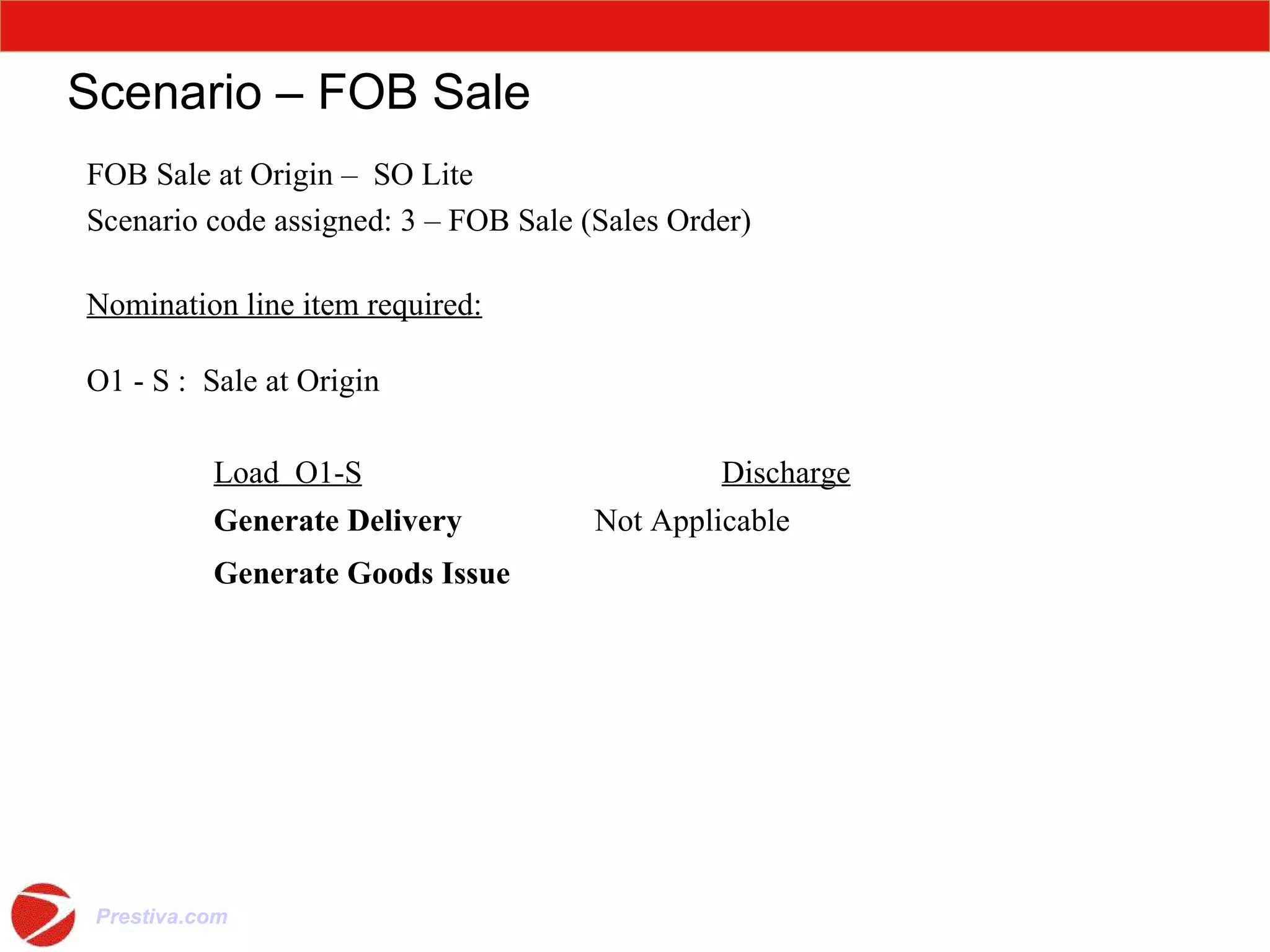 Scenario – FOB Sale FOB Sale at Origin –  SO Lite Scenario code assigned: 3 – FOB Sale (Sales Order) Nomination line item required: O1 - S :  Sale at Origin Load  O1-S Discharge Generate Delivery Not Applicable Generate Goods Issue 