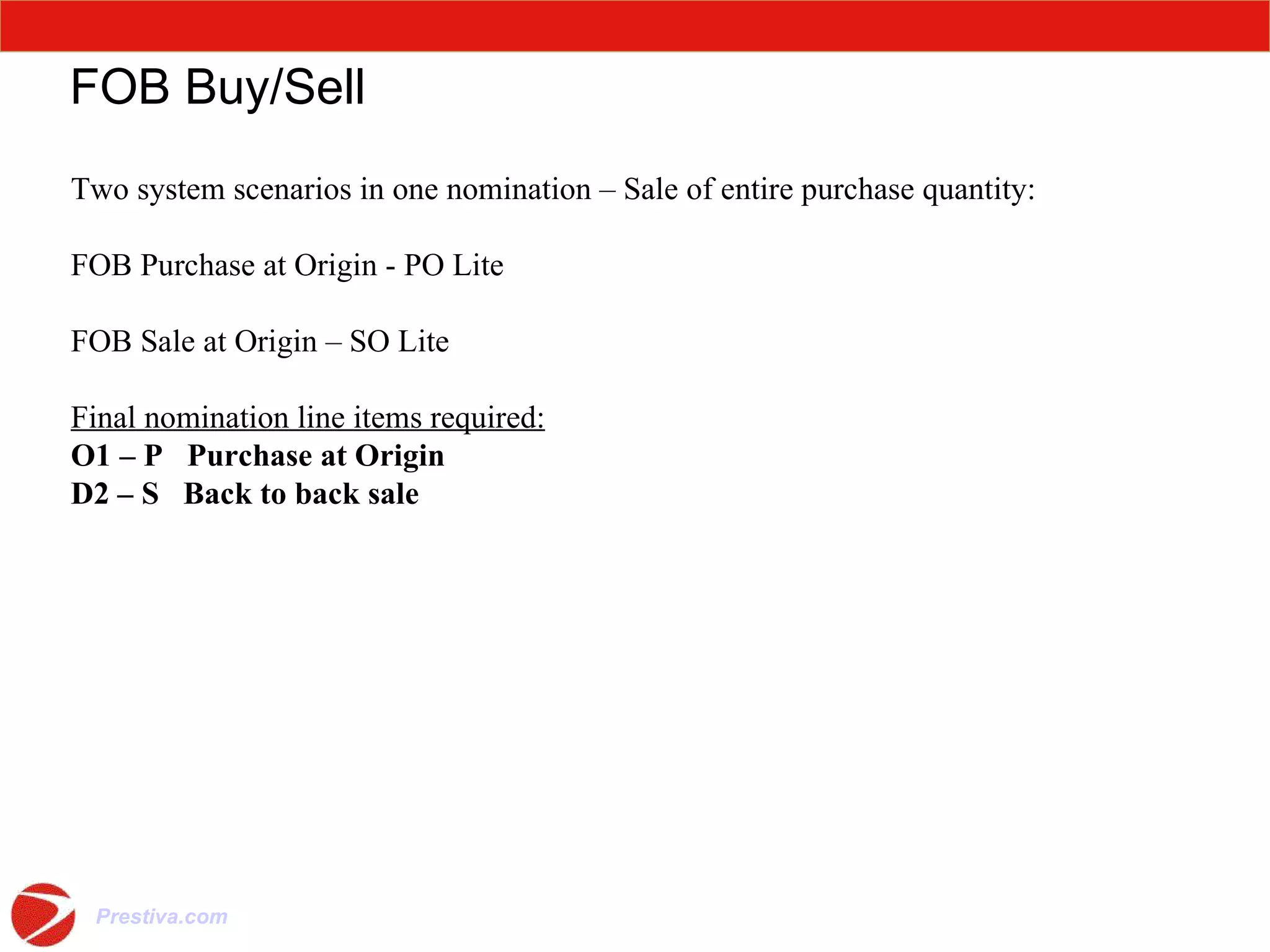 FOB Buy/Sell Two system scenarios in one nomination – Sale of entire purchase quantity: FOB Purchase at Origin - PO Lite FOB Sale at Origin – SO Lite Final nomination line items required: O1 – P  Purchase at Origin   D2 – S  Back to back sale 