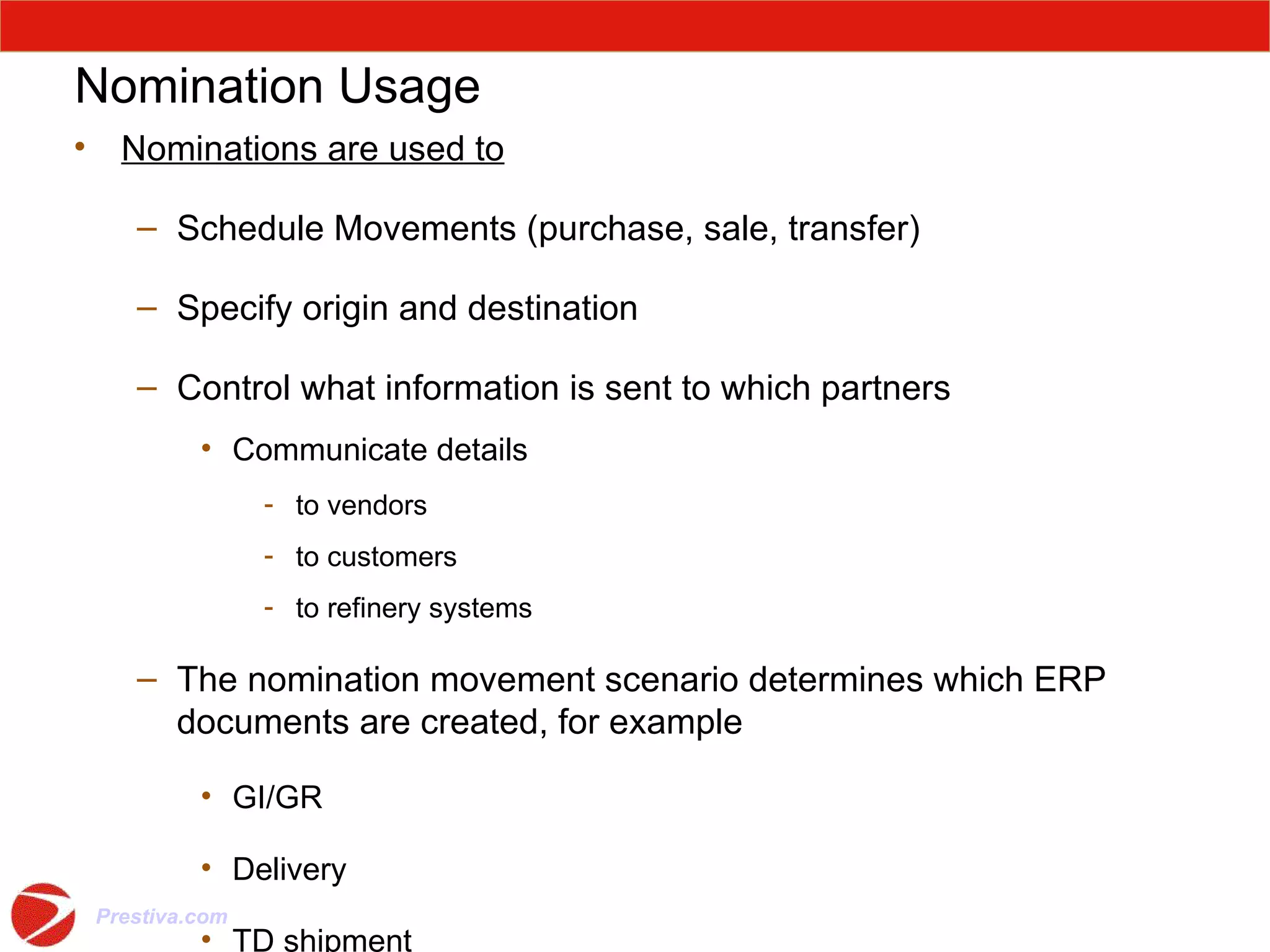Nomination Usage Nominations are used to Schedule Movements (purchase, sale, transfer) Specify origin and destination Control what information is sent to which partners Communicate details to vendors to customers to refinery systems The nomination movement scenario determines which ERP documents are created, for example GI/GR Delivery TD shipment 