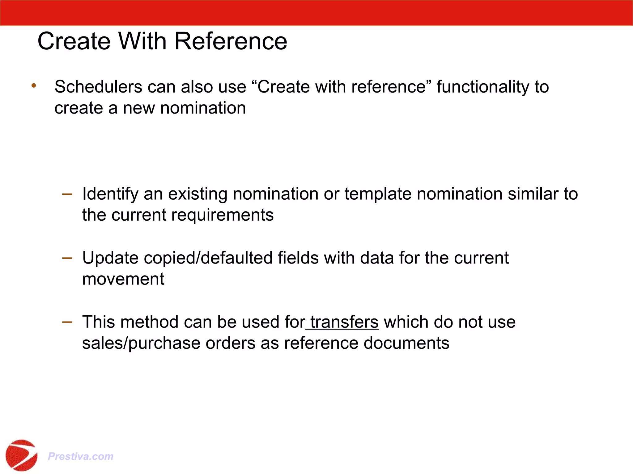Create With Reference Schedulers can also use “Create with reference” functionality to create a new nomination Identify an existing nomination or template nomination similar to the current requirements Update copied/defaulted fields with data for the current movement This method can be used for  transfers  which do not use sales/purchase orders as reference documents 