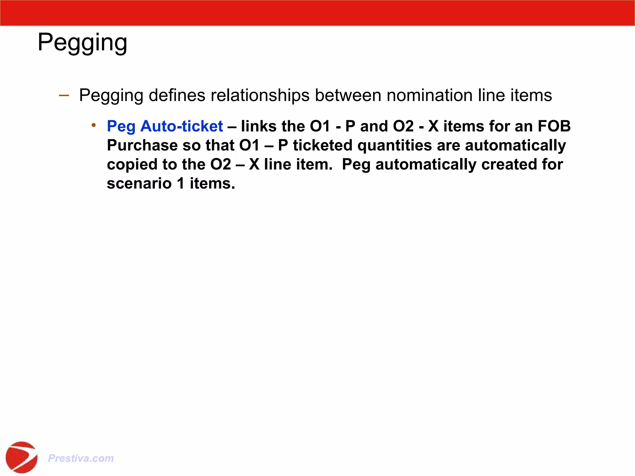 Pegging Pegging defines relationships between nomination line items Peg Auto-ticket  – links the O1 - P and O2 - X items for an FOB Purchase so that O1 – P ticketed quantities are automatically copied to the O2 – X line item.  Peg automatically created for scenario 1 items. 