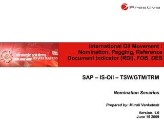 SAP – IS-Oil – TSW/GTM/TRM Nomination Senarios Prepared by: Murali Venkatesh Version. 1.0 June 15 2009 International Oil Movement : Nomination, Pegging, Reference Document Indicator (RDI), FOB, DES 