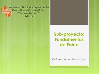 Sub-proyecto:
Fundamentos
de Física
Prof. Ana Karina Zambrano
Universidad Nacional Experimental
De los Llanos Occidentales
“Ezequiel Zamora”
UNELLEZ
 