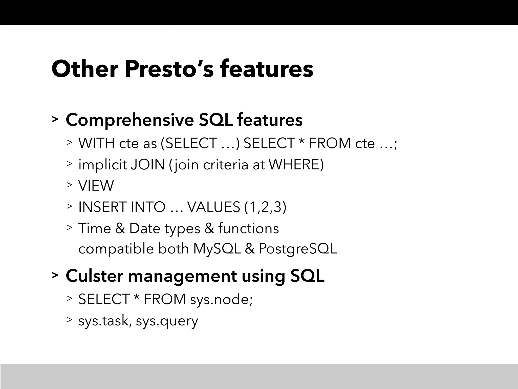 Other Presto’s features
> Comprehensive SQL features
> WITH cte as (SELECT …) SELECT * FROM cte …;
> implicit JOIN (join criteria at WHERE)
> VIEW
> INSERT INTO … VALUES (1,2,3)
> Time & Date types & functions 
compatible both MySQL & PostgreSQL
> Culster management using SQL
> SELECT * FROM sys.node;
> sys.task, sys.query
 