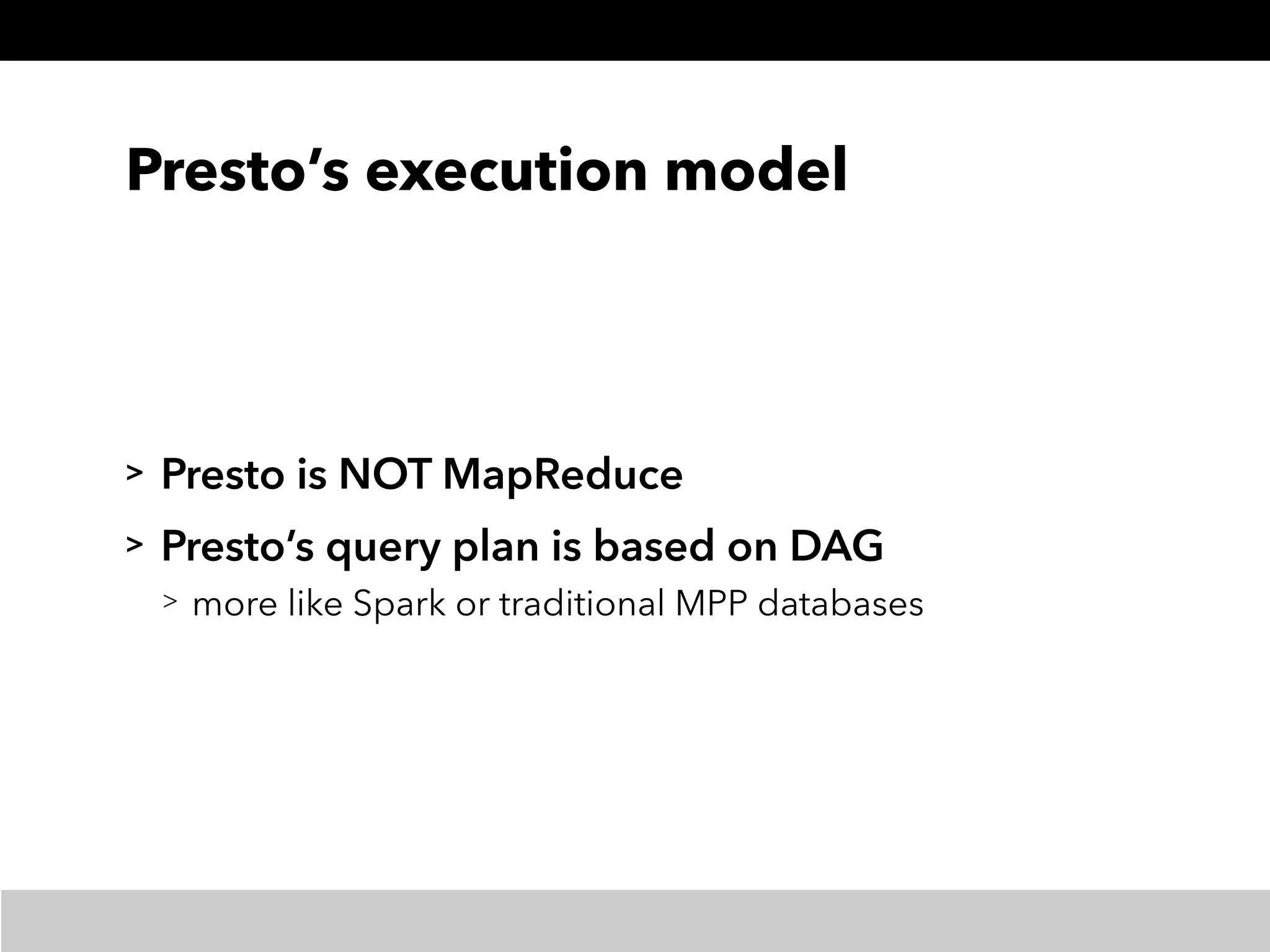 Presto’s execution model
> Presto is NOT MapReduce
> Presto’s query plan is based on DAG
> more like Spark or traditional MPP databases
 