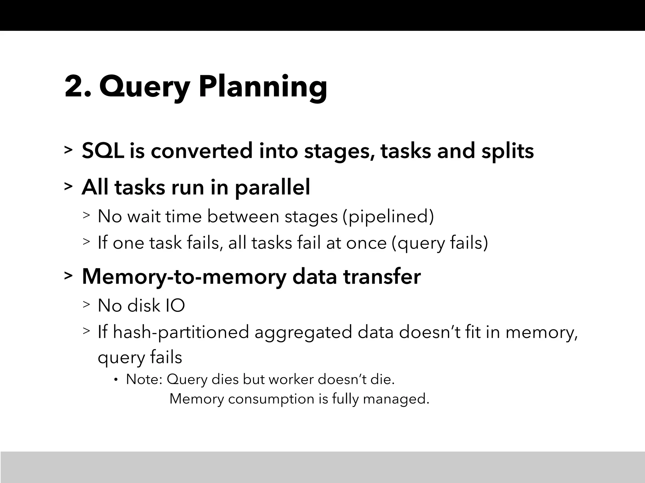2. Query Planning
> SQL is converted into stages, tasks and splits
> All tasks run in parallel
> No wait time between stages (pipelined)
> If one task fails, all tasks fail at once (query fails)
> Memory-to-memory data transfer
> No disk IO
> If hash-partitioned aggregated data doesn’t ﬁt in memory, 
query fails
• Note: Query dies but worker doesn’t die. 
Memory consumption is fully managed.
 