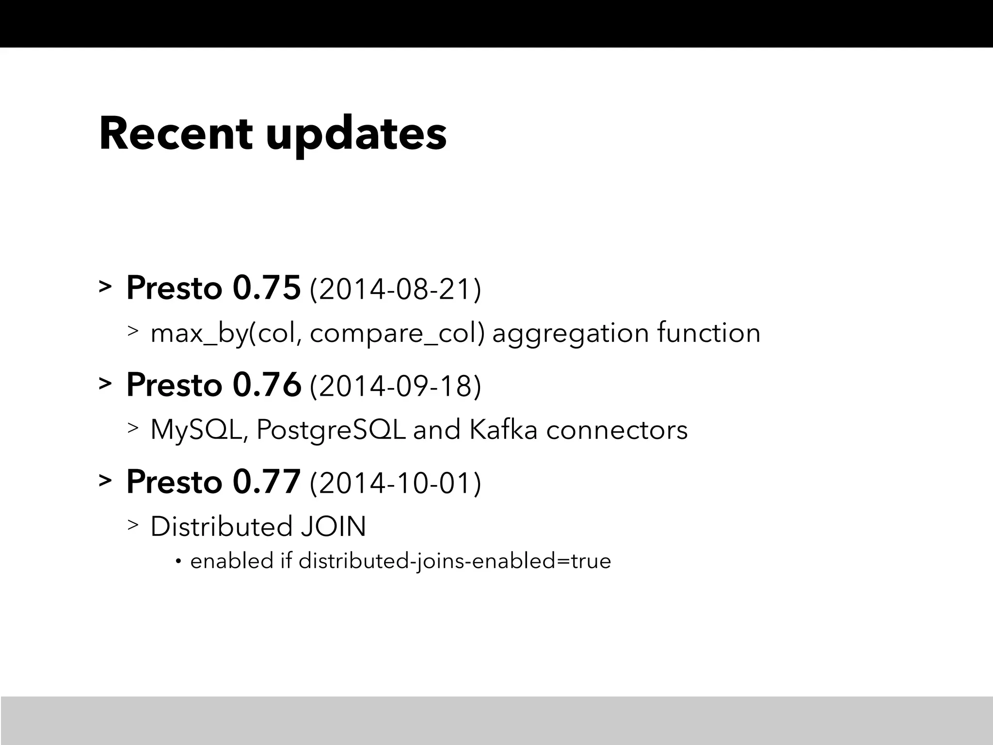 Recent updates
> Presto 0.75 (2014-08-21)
> max_by(col, compare_col) aggregation function
> Presto 0.76 (2014-09-18)
> MySQL, PostgreSQL and Kafka connectors
> Presto 0.77 (2014-10-01)
> Distributed JOIN
• enabled if distributed-joins-enabled=true
 