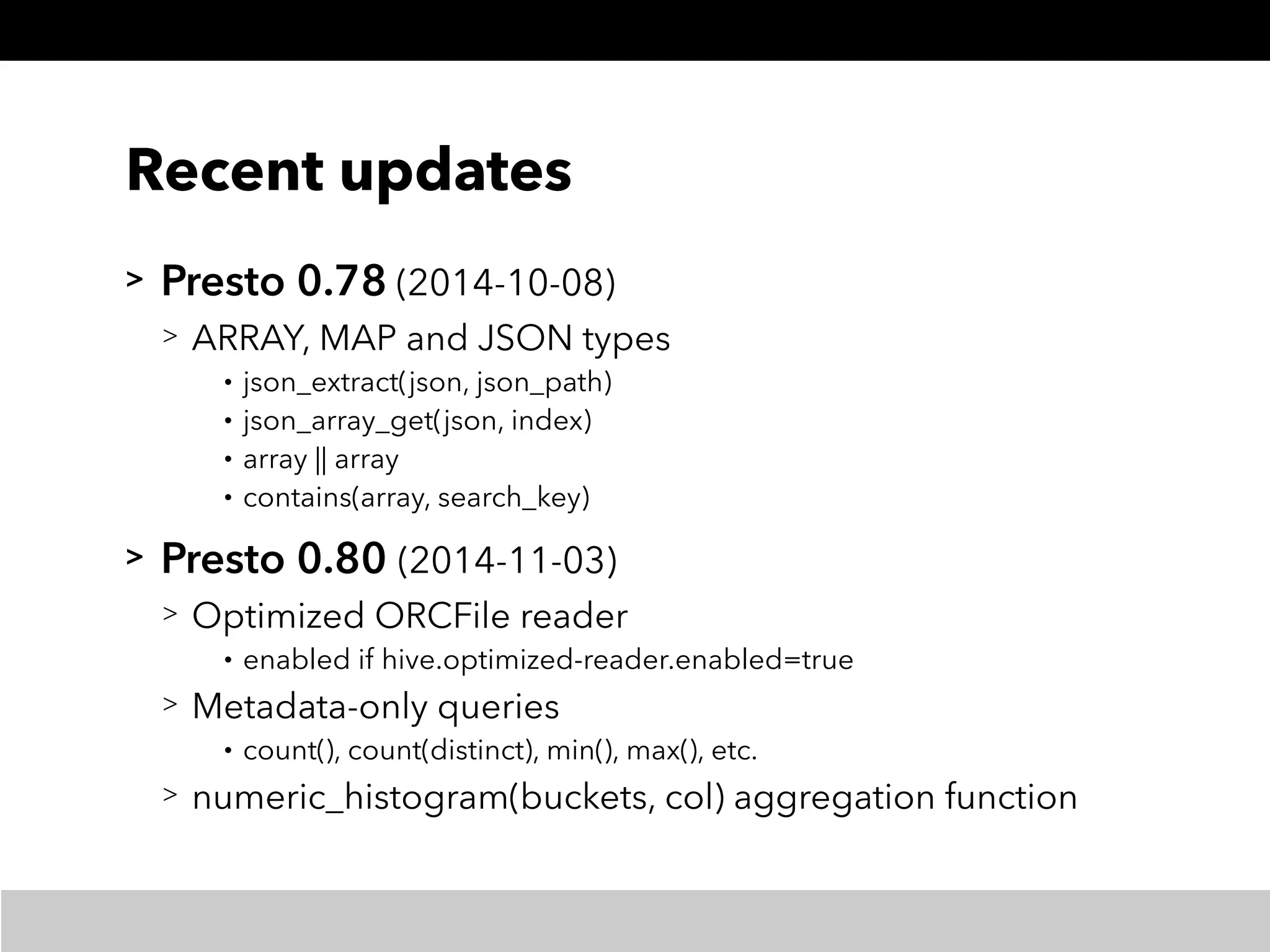 Recent updates
> Presto 0.78 (2014-10-08)
> ARRAY, MAP and JSON types
• json_extract(json, json_path)
• json_array_get(json, index)
• array || array
• contains(array, search_key)
> Presto 0.80 (2014-11-03)
> Optimized ORCFile reader
• enabled if hive.optimized-reader.enabled=true
> Metadata-only queries
• count(), count(distinct), min(), max(), etc.
> numeric_histogram(buckets, col) aggregation function
 