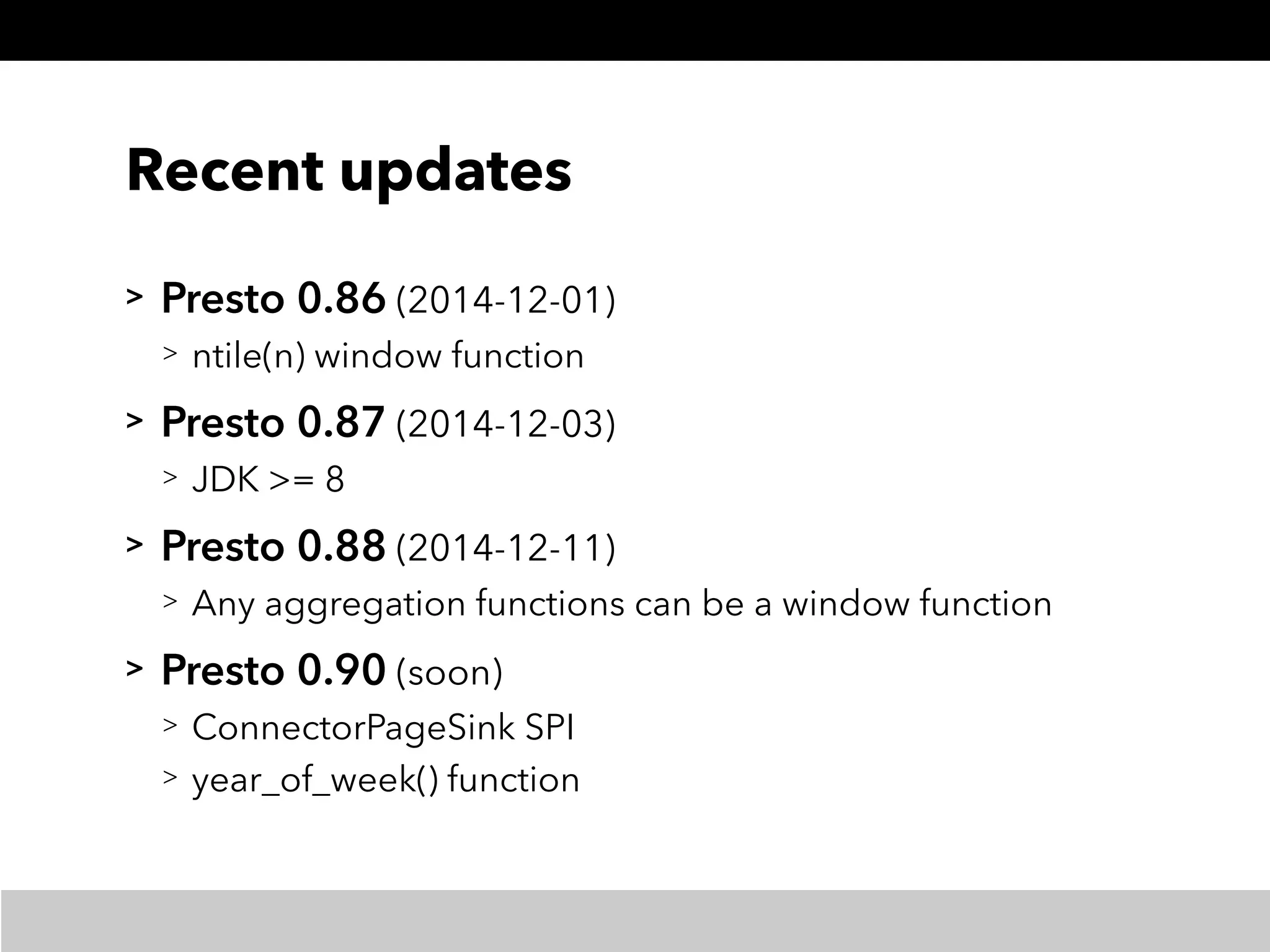 Recent updates
> Presto 0.86 (2014-12-01)
> ntile(n) window function
> Presto 0.87 (2014-12-03)
> JDK >= 8
> Presto 0.88 (2014-12-11)
> Any aggregation functions can be a window function
> Presto 0.90 (soon)
> ConnectorPageSink SPI
> year_of_week() function
 