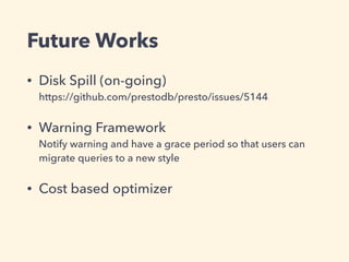 Future Works
• Disk Spill (on-going) 
https://github.com/prestodb/presto/issues/5144
• Warning Framework 
Notify warning and have a grace period so that users can
migrate queries to a new style
• Cost based optimizer 
 