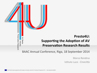 BAAC 
Annual 
Conference, 
Riga, 
18 
September 
2014 
The Presto4U project supported by the European Commission under the 7th Framework Programme (FP7) — Grant Agreement 600845 ! 
Presto4U: 
Suppor.ng 
the 
Adop.on 
of 
AV 
Preserva.on 
Research 
Results 
Marco 
Rendina 
Is.tuto 
Luce 
-­‐ 
Cineci4à 
 