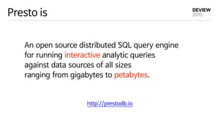 Presto is
An open source distributed SQL query engine 

for running interactive analytic queries 

against data sources of all sizes 

ranging from gigabytes to petabytes.
http://prestodb.io
 