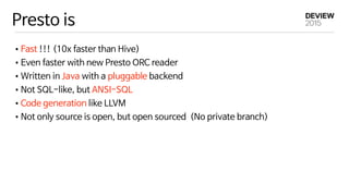 Presto is
•Fast !!! (10x faster than Hive)

•Even faster with new Presto ORC reader

•Written in Java with a pluggable backend

•Not SQL-like, but ANSI-SQL

•Code generation like LLVM

•Not only source is open, but open sourced (No private branch)
 