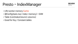 Presto - IndexManager
•LRU worker memory Cache

•@Config(task.max-index-memory) = 64M

•Table (List<IndexColumn> columns)

•Good for Key / Constant tables
 