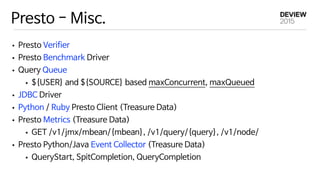 Presto - Misc.
• Presto Verifier

• Presto Benchmark Driver 

• Query Queue

• ${USER} and ${SOURCE} based maxConcurrent, maxQueued

• JDBC Driver

• Python / Ruby Presto Client (Treasure Data)

• Presto Metrics (Treasure Data)

• GET /v1/jmx/mbean/{mbean}, /v1/query/{query}, /v1/node/

• Presto Python/Java Event Collector (Treasure Data)

• QueryStart, SpitCompletion, QueryCompletion
 