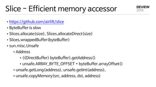Slice - Efficient memory accessor
•https://github.com/airlift/slice

•ByteBuffer is slow

•Slices.allocate(size), Slices.allocateDirect(size)

•Slices.wrappedBuffer(byteBuffer)

•sun.misc.Unsafe

•Address

•((DirectBuffer) byteBuffer).getAddress()

•unsafe.ARRAY_BYTE_OFFSET + byteBuffer.arrayOffset()

•unsafe.getLong(address), unsafe.getInt(address),

•unsafe.copyMemory(src, address, dst, address)
 
