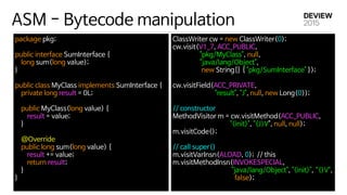 ASM - Bytecode manipulation
package pkg; 
 
public interface SumInterface { 
long sum(long value); 
}

public class MyClass implements SumInterface { 
private long result = 0L; 
 
public MyClass(long value) { 
result = value; 
} 
 
@Override 
public long sum(long value) { 
result += value; 
return result; 
} 
}

ClassWriter cw = new ClassWriter(0); 
cw.visit(V1_7, ACC_PUBLIC, 

"pkg/MyClass", null, 

"java/lang/Object", 

new String[] { "pkg/SumInterface" }); 
cw.visitField(ACC_PRIVATE, 

"result", "J", null, new Long(0)); 
 
// constructor 
MethodVisitor m = cw.visitMethod(ACC_PUBLIC, 

"<init>", "(J)V", null, null); 
m.visitCode();

 
// call super() 
m.visitVarInsn(ALOAD, 0); // this 
m.visitMethodInsn(INVOKESPECIAL, 

"java/lang/Object", "<init>", “()V",

false);

 