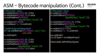 ASM - Bytecode manipulation (Cont.)
// this.result = value 
m.visitVarInsn(ALOAD, 0); // this 
m.visitVarInsn(LLOAD, 1 ); // value 
m.visitFieldInsn(PUTFIELD, 

"pkg/MyClass", "result", "J"); 
m.visitInsn(RETURN); 
m.visitMaxs(-1, -1).visitEnd(); 
 
// public long sum(long value) 
m = cw.visitMethod(ACC_PUBLIC , "sum", "(J)J", 

null, null); 
m.visitCode();

 
m.visitVarInsn(ALOAD, 0); // this 
m.visitVarInsn(ALOAD, 0); // this 
m.visitFieldInsn(GETFIELD,

"pkg/MyClass", "result", "J"); 
m.visitVarInsn(LLOAD, 1); // value 
// this.result + value 
m.visitInsn(LADD);  
m.visitFieldInsn(PUTFIELD, 

"pkg/MyClass", "result", "J"); 
 
m.visitVarInsn(ALOAD, 0); // this 
m.visitFieldInsn(GETFIELD, 

"pkg/MyClass", "result", "J"); 
m.visitInsn(LRETURN); 
m.visitMaxs(-1, -1).visitEnd(); 
 
cw.visitEnd(); 
byte[] bytes = cw.toByteArray();

ClassLoader.defindClass(bytes)

 