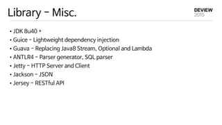 Library - Misc.
•JDK 8u40 +

•Guice - Lightweight dependency injection

•Guava - Replacing Java8 Stream, Optional and Lambda

•ANTLR4 - Parser generator, SQL parser

•Jetty - HTTP Server and Client

•Jackson - JSON

•Jersey - RESTful API
 