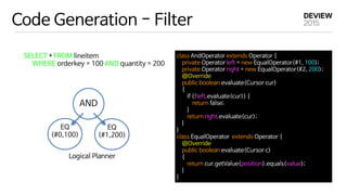 Code Generation - Filter
SELECT * FROM lineitem 

WHERE orderkey = 100 AND quantity = 200
AND
EQ

(#0,100)
EQ

(#1,200)
Logical Planner
class AndOperator extends Operator {

private Operator left = new EqualOperator(#1, 100);

private Operator right = new EqualOperator(#2, 200);

@Override

public boolean evaluate(Cursor cur)

{

if (!left.evaluate(cur)) {

return false;

}

return right.evaluate(cur);

}

}

class EqualOperator extends Operator {

@Override

public boolean evaluate(Cursor c)

{

return cur.getValue(position).equals(value);

}

}
 