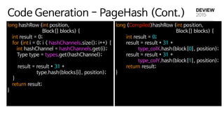 Code Generation - PageHash (Cont.)
long hashRow (int position, 

Block[] blocks) { 

int result = 0; 

  for (int i = 0; i < hashChannels.size(); i++) {

int hashChannel = hashChannels.get(i); 

       Type type = types.get(hashChannel); 

            

result = result * 31 + 

type.hash(blocks[i], position); 

    } 

return result; 

} 

long (Compiled)hashRow (int position,

Block[] blocks) { 

        int result = 0; 

        result = result * 31 + 

type_colX.hash(block[0], position); 

        result = result * 31 + 

type_colY.hash(block[1], position); 

        return result; 

} 

 