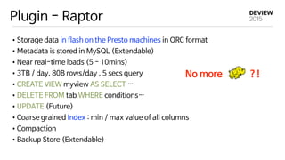 Plugin - Raptor
•Storage data in flash on the Presto machines in ORC format

•Metadata is stored in MySQL (Extendable)

•Near real-time loads (5 - 10mins)

•3TB / day, 80B rows/day , 5 secs query

•CREATE VIEW myview AS SELECT …

•DELETE FROM tab WHERE conditions…

•UPDATE (Future)

•Coarse grained Index : min / max value of all columns

•Compaction

•Backup Store (Extendable)
No more ?!
 