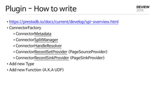 Plugin - How to write
•https://prestodb.io/docs/current/develop/spi-overview.html

•ConnectorFactory

•ConnectorMetadata

•ConnectorSplitManager

•ConnectorHandleResolver

•ConnectorRecordSetProvider (PageSourceProvider)

•ConnectorRecordSinkProvider (PageSinkProvider)

•Add new Type

•Add new Function (A.K.A UDF)
 