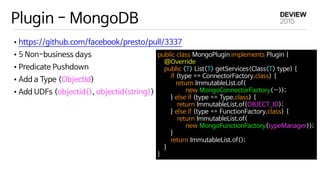 Plugin - MongoDB
•https://github.com/facebook/presto/pull/3337

•5 Non-business days

•Predicate Pushdown

•Add a Type (ObjectId)

•Add UDFs (objectid(), objectid(string))
public class MongoPlugin implements Plugin { 

    @Override 

    public <T> List<T> getServices(Class<T> type) { 

        if (type == ConnectorFactory.class) { 

           return ImmutableList.of(

new MongoConnectorFactory(…)); 

        } else if (type == Type.class) { 

            return ImmutableList.of(OBJECT_ID); 

        } else if (type == FunctionFactory.class) { 

            return ImmutableList.of(

new MongoFunctionFactory(typeManager)); 

        } 

        return ImmutableList.of(); 

    } 

}
 